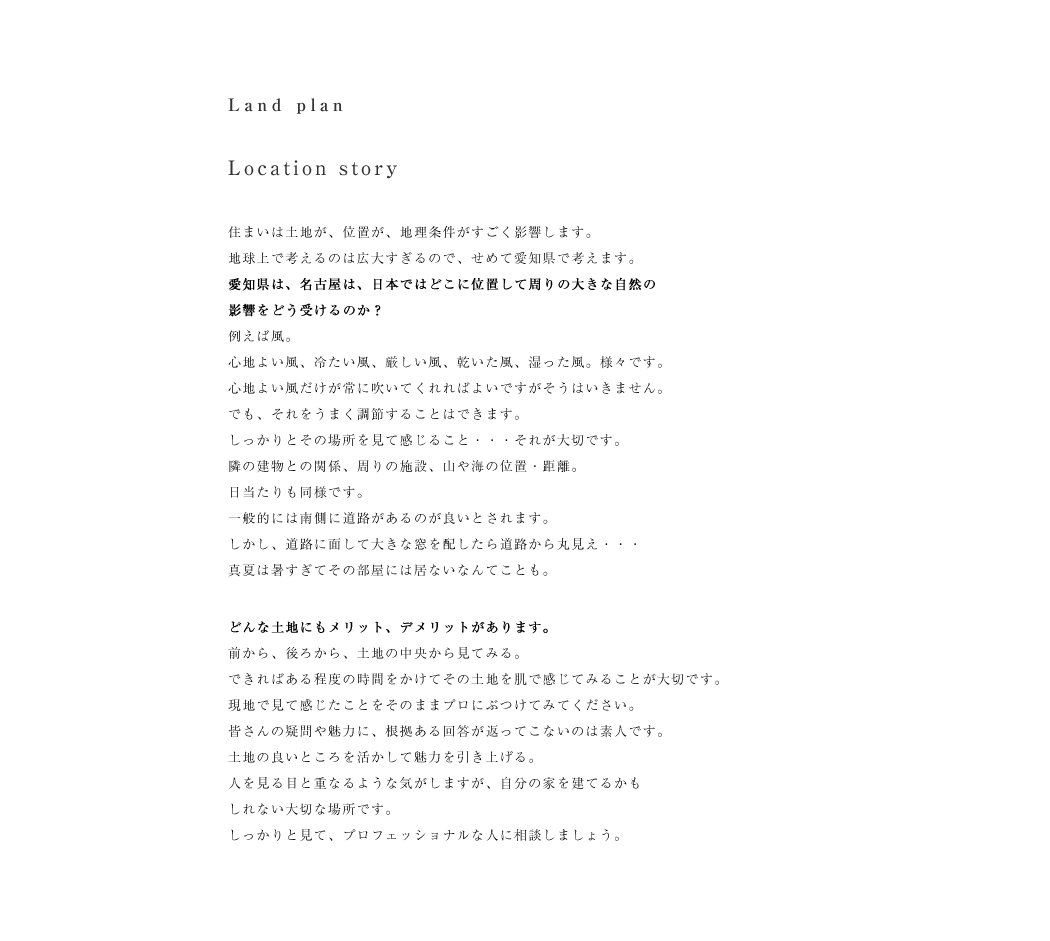 住まいは土地が、位置が、地理条件がすごく影響します。
地球上で考えるのは広大すぎるので、せめて愛知県で考えます。
愛知県は、名古屋は、日本ではどこに位置して周りの大きな自然の
影響をどう受けるのか？
例えば風。
心地よい風、冷たい風、厳しい風、乾いた風、湿った風。様々です。
心地よい風だけが常に吹いてくれればよいですがそうはいきません。
でも、それをうまく調節することはできます。
しっかりとその場所を見て感じること・・・それが大切です。
隣の建物との関係、周りの施設、山や海の位置・距離。
日当たりも同様です。
一般的には南側に道路があるのが良いとされます。
しかし、道路に面して大きな窓を配したら道路から丸見え・・・
真夏は暑すぎてその部屋には居ないなんてことも。