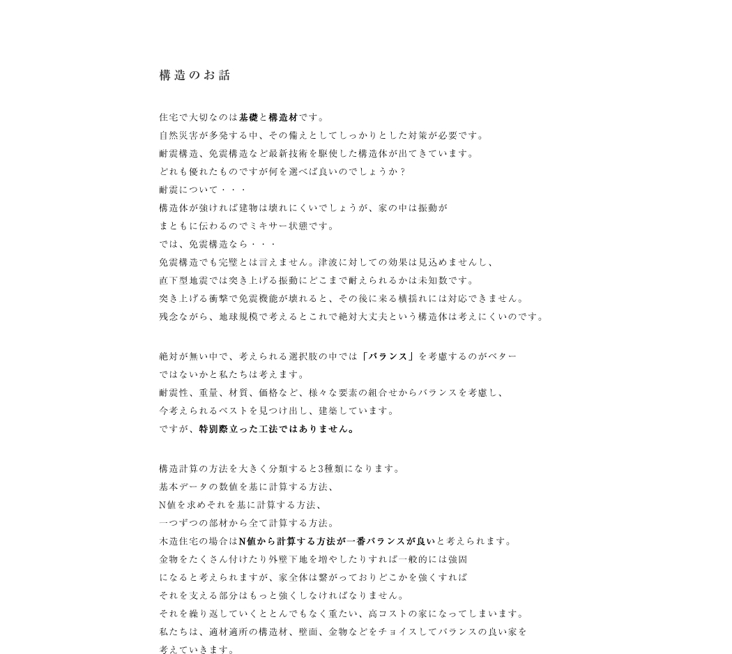 住宅で大切なのは基礎と構造材です。
自然災害が多発する中、その備えとしてしっかりとした対策が必要です。
耐震構造、免震構造など最新技術を駆使した構造体が出てきています。
どれも優れたものですが何を選べば良いのでしょうか？
耐震について・・・
構造体が強ければ建物は壊れにくいでしょうが、家の中は振動が
まともに伝わるのでミキサー状態です。
では、免震構造なら・・・
免震構造でも完璧とは言えません。津波に対しての効果は見込めませんし、
直下型地震では突き上げる振動にどこまで耐えられるかは未知数です。
突き上げる衝撃で免震機能が壊れると、その後に来る横揺れには対応できません。
残念ながら、地球規模で考えるとこれで絶対大丈夫という構造体は考えにくいのです。