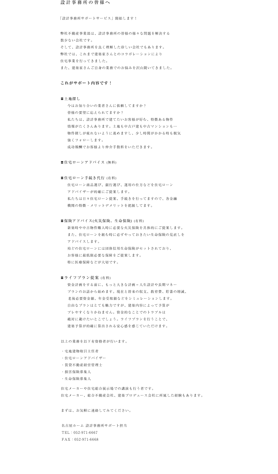 弊社不動産事業部は、設計事務所の皆様の様々な問題を解決する
数少ない会社です。
そして、設計事務所を良く理解した珍しい会社でもあります。
弊社では、これまで建築家さんとのコラボレーションにより
住宅事業を行ってきました。
また、建築家さんご自身の業務でのお悩みを沢山聞いてきました。